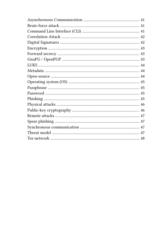 Asynchronous Communication Brute-force attack  Command Line Interface (CLI) Correlation Attack  Digital Signatures Encryption  Forward secrecy  GnuPG / OpenPGP  LUKS  Metadata  Open-source  Operating system (0S) Passphrase  Password  Phishing  Physical attacks  Public-key cryptography Remote attacks  Spear phishing  Synchronous communication Threat model  Tor network  1 1 1 12 12 3 3 3 a4 a4 a4 5 5 5 5 16 6 a7 a7 a7 a7 13 